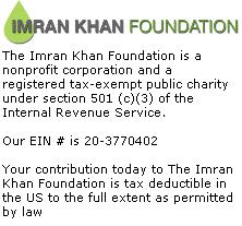 The Imran Khan Foundation is a nonprofit corporation and a registered tax-exempt public charity under section 501 (c)(3) of the Internal Revenue Service. Our EIN # is 20-3770402 Your contribution today to The Imran Khan Foundation is tax deductible in the US to the full extent as permitted by law 